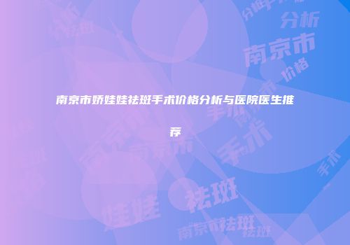 南京市娇娃娃祛斑手术价格分析与医院医生推荐