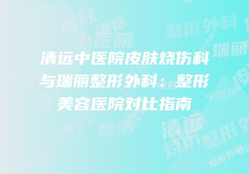 清远中医院皮肤烧伤科与瑞丽整形外科：整形美容医院对比指南