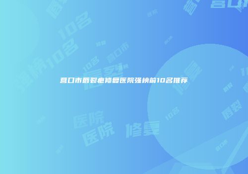 营口市唇裂疤修复医院强榜前10名推荐
