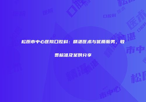 松原市中心医院口腔科：精湛医术与优质服务，收费标准及案例分享