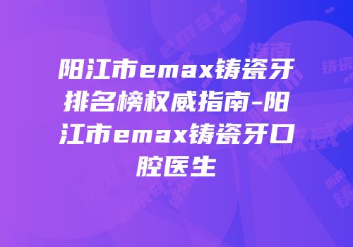 阳江市emax铸瓷牙排名榜权威指南-阳江市emax铸瓷牙口腔医生