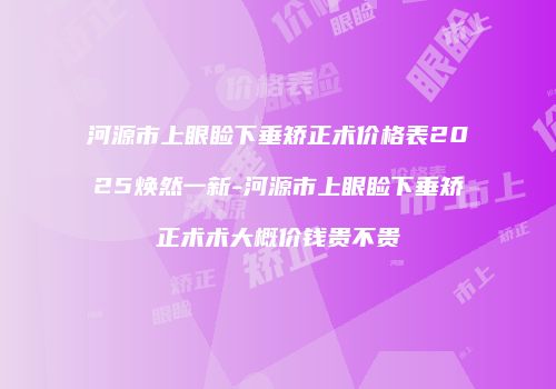 河源市上眼睑下垂矫正术价格表2025焕然一新-河源市上眼睑下垂矫正术术大概价钱贵不贵
