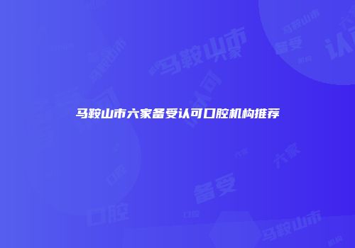 马鞍山市六家备受认可口腔机构推荐