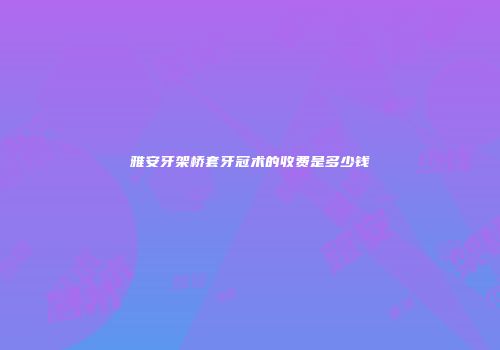 雅安牙架桥套牙冠术的收费是多少钱