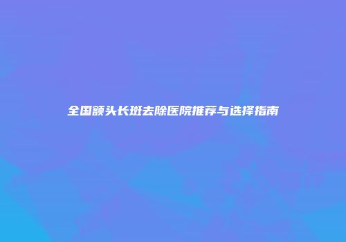 全国额头长斑去除医院推荐与选择指南