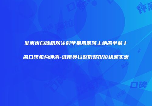 淮南市自体脂肪注射苹果肌医院上榜名单前十名口碑机构评测-淮南奥拉整形整形价格超实惠