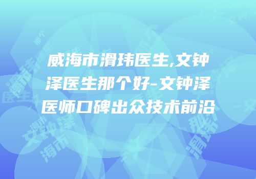 威海市滑玮医生,文钟泽医生那个好-文钟泽医师口碑出众技术前沿