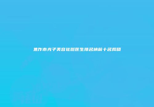 焦作市光子美容祛斑医生排名榜前十名揭晓