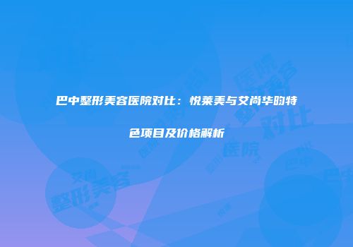 巴中整形美容医院对比：悦莱美与艾尚华昀特色项目及价格解析
