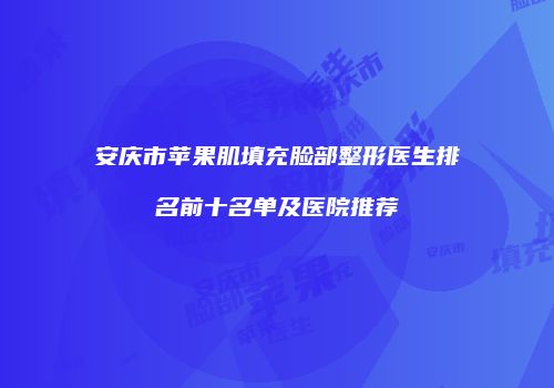 安庆市苹果肌填充脸部整形医生排名前十名单及医院推荐
