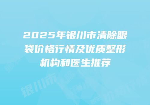 2025年银川市清除眼袋价格行情及优质整形机构和医生推荐