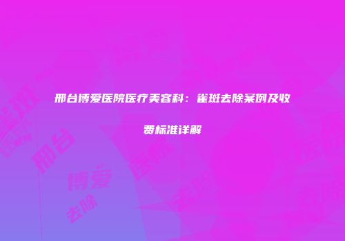 邢台博爱医院医疗美容科：雀斑去除案例及收费标准详解