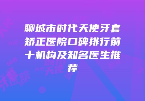 聊城市时代天使牙套矫正医院口碑排行前十机构及知名医生推荐