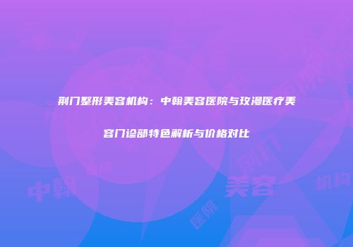 荆门整形美容机构：中翰美容医院与玫漫医疗美容门诊部特色解析与价格对比