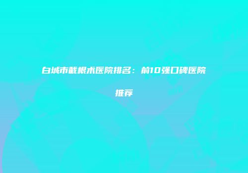 白城市截根术医院排名：前10强口碑医院推荐