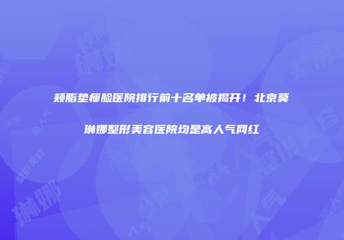 颊脂垫瘦脸医院排行前十名单被揭开！北京莫琳娜整形美容医院均是高人气网红