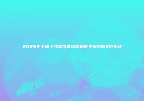 2025年全国上颌高位智齿断根医生排名前8位揭晓