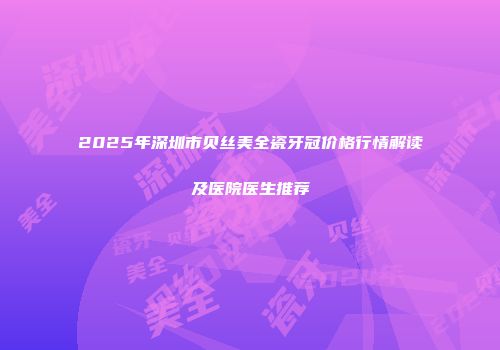2025年深圳市贝丝美全瓷牙冠价格行情解读及医院医生推荐