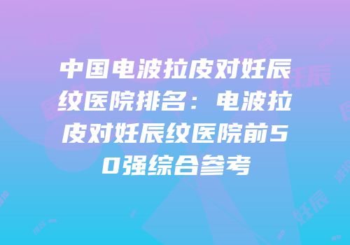 中国电波拉皮对妊辰纹医院排名：电波拉皮对妊辰纹医院前50强综合参考