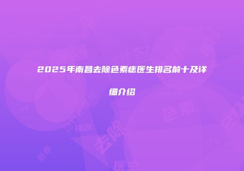 2025年南昌去除色素痣医生排名前十及详细介绍