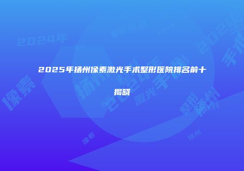 2025年扬州像素激光手术整形医院排名前十揭晓