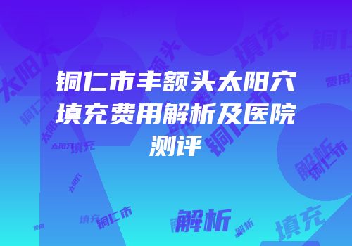 铜仁市丰额头太阳穴填充费用解析及医院测评