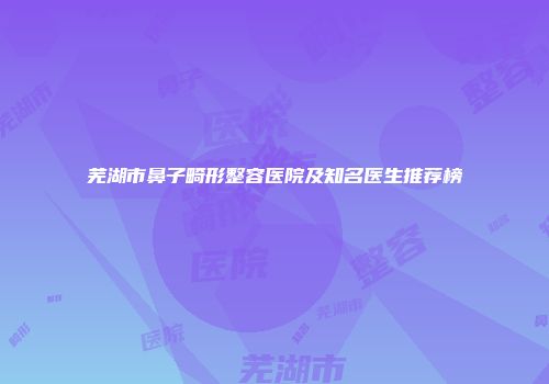 芜湖市鼻子畸形整容医院及知名医生推荐榜