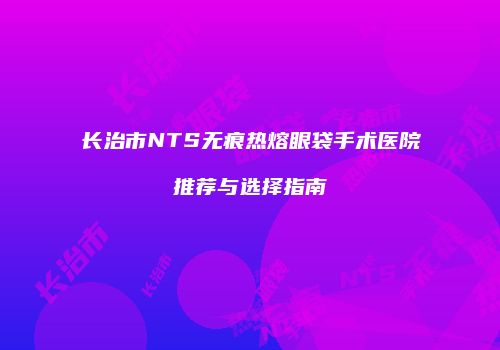 长治市NTS无痕热熔眼袋手术医院推荐与选择指南
