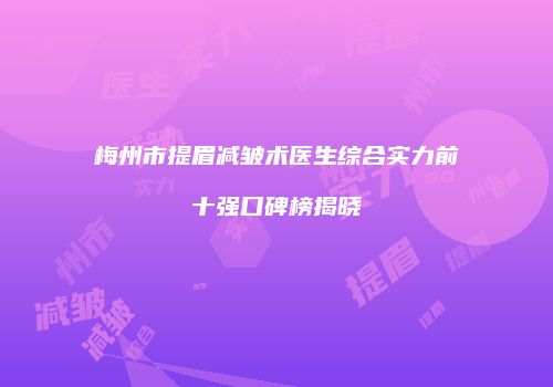 梅州市提眉减皱术医生综合实力前十强口碑榜揭晓