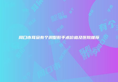 周口市耳朵有个洞整形手术价格及医院推荐