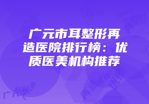 广元市耳整形再造医院排行榜：优质医美机构推荐