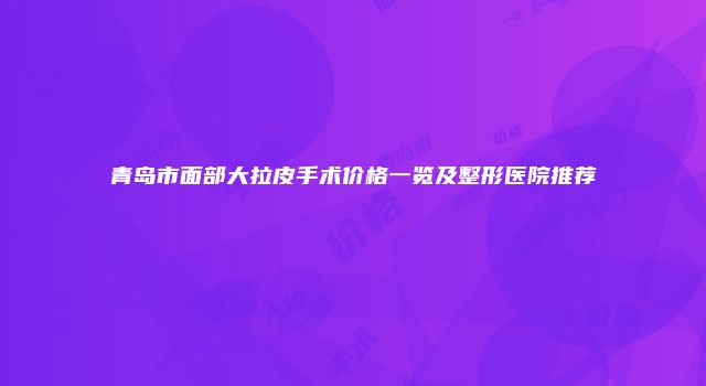 青岛市面部大拉皮手术价格一览及整形医院推荐