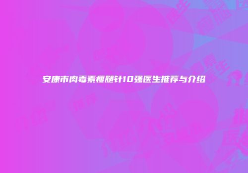 安康市肉毒素瘦腿针10强医生推荐与介绍