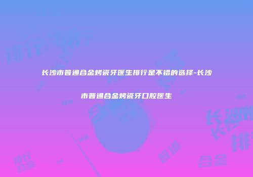 长沙市普通合金烤瓷牙医生排行是不错的选择-长沙市普通合金烤瓷牙口腔医生