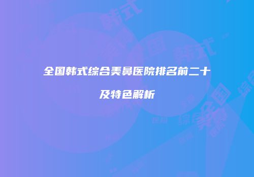 全国韩式综合美鼻医院排名前二十及特色解析