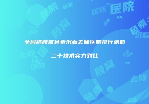 全国胳肢窝色素沉着去除医院排行榜前二十技术实力对比