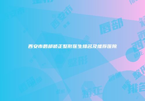 西安市唇部矫正整形医生排名及推荐医院