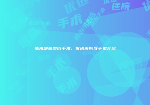 威海眼袋微创手术：优选医院与手术介绍