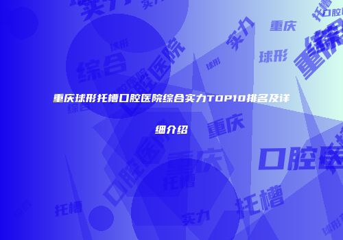 重庆球形托槽口腔医院综合实力TOP10排名及详细介绍