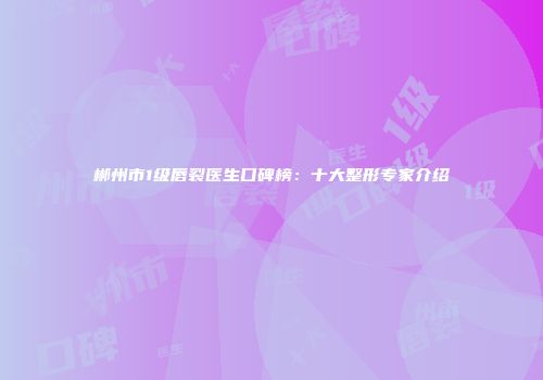 郴州市1级唇裂医生口碑榜：十大整形专家介绍