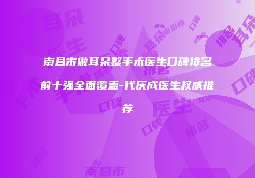 南昌市做耳朵整手术医生口碑排名前十强全面覆盖-代庆成医生权威推荐