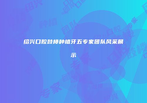 绍兴口腔鼓楼种植牙五专家团队风采展示