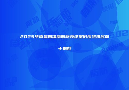 2025年南昌自体脂肪除颈纹整形医院排名前十揭晓
