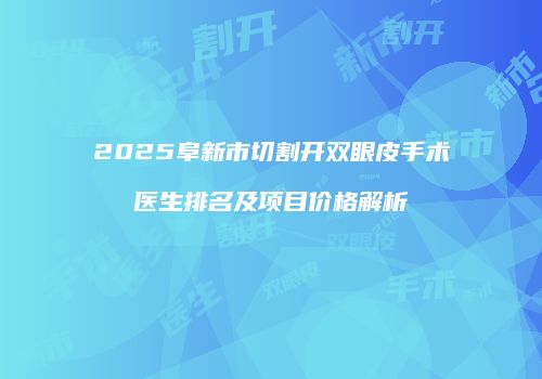 2025阜新市切割开双眼皮手术医生排名及项目价格解析