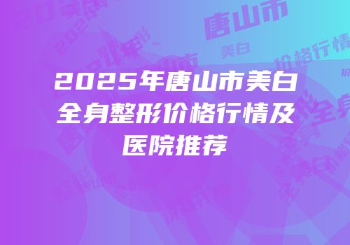 2025年唐山市美白全身整形价格行情及医院推荐