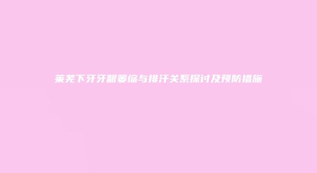 莱芜下牙牙龈萎缩与排汗关系探讨及预防措施