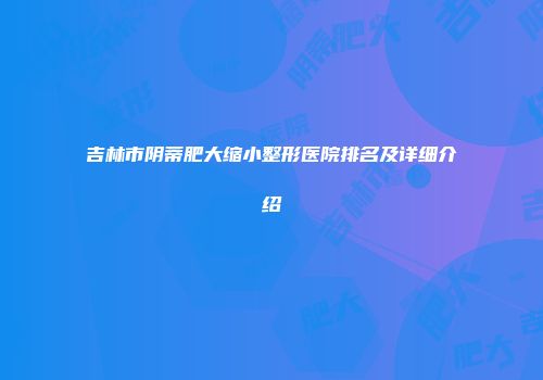 吉林市阴蒂肥大缩小整形医院排名及详细介绍