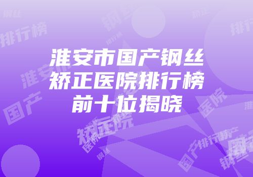 淮安市国产钢丝矫正医院排行榜前十位揭晓