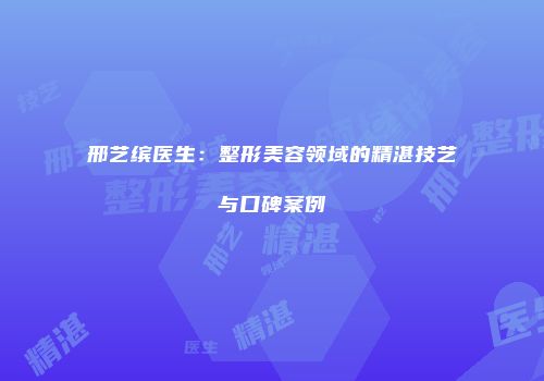 邢艺缤医生：整形美容领域的精湛技艺与口碑案例