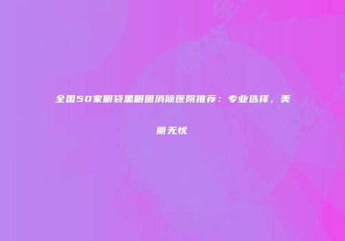 全国50家眼袋黑眼圈消除医院推荐：专业选择，美丽无忧